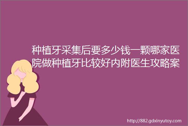 种植牙采集后要多少钱一颗哪家医院做种植牙比较好内附医生攻略案例分析